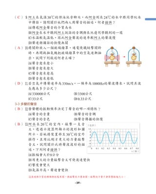 （ ）9
阿土在氣溫30℃的游泳池旁聊天，而阿金則在24℃的水中跟同學玩水
中傳話，請問關於他們兩人對聲音的描述，何者錯誤？
A傳遞阿金聲音的介質為水
B阿金在水中聽到阿土說話的音調與在池邊同學聽到的一樣
C水溫較氣溫低，因此阿金聲波的速率較阿土的聲波慢
D聲速與講話的快慢無關
（ ）0
將鬧鈴放入一個玻璃鐘罩，通電使鐵鎚擊鬧鈴
時，再開啟抽氣機把玻璃鐘罩中的空氣逐漸抽
出，試問下列敘述何者正確？
A聲音愈來愈小
B聲音愈來愈大
C聲音愈來愈高
D聲音愈來愈低
（ ）q
若空氣中傳聲速率為330m/s，一頻率為1000Hz的聲波傳來，試問其波
長應為多少公尺？
A330000公尺 B3300公尺
C33公尺 D0.33公尺
3-3 多變的聲音
（ ）w發聲體的振動頻率決定了聲音的哪一項特性？
A聲音的音量 B聲音的音調
C聲音的音色 D聲音傳播的快慢
（ ）e
阿水在20℃的室內，敲擊一支音
叉，透過示波器所顯示的波形如圖
所示。若她將裝置移至30℃的室外
操作，且用比剛才更大的力量敲擊
音叉，試問關於此時聲波波形的描
述，下列何者錯誤？
A振幅會大於8公分
B用更大的力量敲擊音叉可使波速變快
C響度會變大
D氣溫升高，聲速會變快
t（秒）
12
8
4
0
-4
-8
-12
0 0.1 0.2 0.3 0.4 0.5 0.6 0.7 0.8
（公分）
C
A
D
B
B
e
波速與介質的種類與狀態有關，與敲擊的力量無關，敲擊的力量只會影響振幅大小。
- 39 -
 