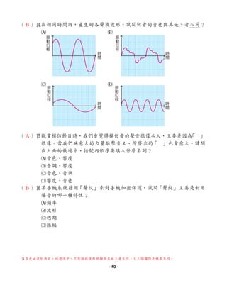（ ）r
在相同時間內，產生的各聲波波形，試問何者的音色與其他三者不同？
A B
C D
（ ）t
觀賞模仿節目時，我們會覺得模仿者的聲音很像本人，主要是因為
「 」
很像。當我們施愈大的力量敲擊音叉，所發出的
「 」也會愈大。請問
在上面的敘述中，括號內依序要填入什麼名詞？
A音色、響度
B音調、響度
C音色、音調
D響度、音色
（ ）y
某手機系統藉用
「聲紋」來對手機加密保護，試問
「聲紋」主要是利用
聲音的哪一種特性？
A頻率
B波形
C週期
D振幅
振
動
位
移
時
間
時
間
振
動
位
移
時
間
振
動
位
移
時
間
振
動
位
移
r
音色由波形決定，四選項中，只有B的波形明顯與其他三者不同，另三個圖僅是頻率不同。
B
A
B
- 40 -
 