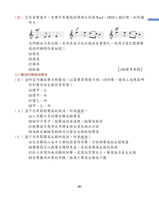 （ ）u
某首樂譜中，音樂中有幾段的開頭分別使用mf、f與ff三個記號，如附圖
所示：
它們稱為力度記號，是用來表示在此處的音量變化，試問力度記號與聲
波的何種特性最相關？
A波長
B波速
C頻率
D振幅 【109會考新解】
3-4 聲波的傳播與應用
（ ）i
1室內講話聲音較響亮；2雷聲常隆隆不絕；3回聲。請問上述現象哪
些和聲音的反射性質有關？
A僅甲、乙
B僅甲、丙
C僅乙、丙
D甲、乙、丙
（ ）o
下列有關超聲波的敘述，何者錯誤？
A人耳聽不見的聲音稱為超聲波
B相同介質中，超聲波的波速與一般聲波相同
C超聲波可應用在孕婦產檢及清洗物品汙垢
D海豚及蝙蝠等動物可以發出及接收超聲波
（ ）p下列有關聲波反射的敘述，何者錯誤？
A在空曠的山谷中大聲說話會有回聲，可說明聲波的反射現象
B傳聲筒可以將聲音傳得更遠，是利用聲波反射的原理
C在小房間內無法聽到回聲，是因為空間太小，聲波無法產生反射
D音樂廳內加裝的布幔，能減少聲波反射的干擾
D
D
A
C
- 41 -
 
