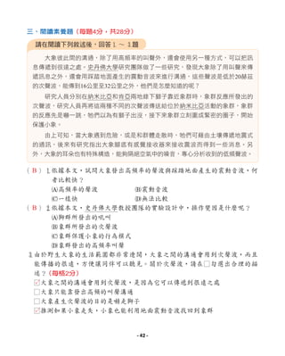 （ ）1
依據本文，試問大象發出高頻率的聲波與踩踏地面產生的震動音波，何
者比較快？
A高頻率的聲波 B震動音波
C一樣快 D無法比較
（ ）2
依據本文，史丹佛大學教授團隊的實驗設計中，操作變因是什麼呢？
A獅群所發出的吼叫
B象群所發出的次聲波
C象群保護小象的行為模式
D象群發出的高頻率叫聲
3
由於野生大象的生活範圍都非常遼闊，大象之間的溝通會用到次聲波，而且
能傳播的很遠，方便讓同伴可以聽見。關於次聲波，請在□勾選出合理的描
述？
□大象之間的溝通會用到次聲波，是因為它可以傳遞到很遠之處
□大象只能靠發出高頻的叫聲溝通
□大象產生次聲波的目的是嚇走獅子
□推測如果小象走失，小象也能利用地面震動音波找回到象群
大象彼此間的溝通，除了用高頻率的叫聲外，還會使用另一種方式，可以把訊
息傳遞到很遠之處。史丹佛大學研究團隊做了一些研究，發現大象除了用叫聲來傳
遞訊息之外，還會用踩踏地面產生的震動音波來進行溝通，這些聲波是低於20赫茲
的次聲波，能傳到16公里至32公里之外，他們是怎麼知道的呢？
研究人員分別在納米比亞和肯亞兩地錄下獅子靠近象群時，象群反應所發出的
次聲波，研究人員再將這兩種不同的次聲波傳送給位於納米比亞活動的象群，象群
的反應先是嚇一跳，牠們以為有獅子出沒，接下來象群立刻圍成緊密的圈子，開始
保護小象。
由上可知，當大象遇到危險，或是和群體走散時，牠們可藉由土壤傳遞地震式
的通訊，後來有研究指出大象腳底有感覺接收器來接收震波而得到一些消息。另
外，大象的耳朵也有特殊構造，能夠隔絕空氣中的噪音，專心分析收到的低頻聲波。
請在閱讀下列敘述後，回答1 ∼ 3題
三、閱讀素養題（每題4分，共28分）
（每格2分）
B
B
L
L
- 42 -
 