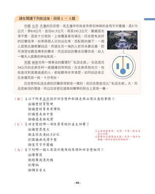 （ ）4以下何者並非設計回音壁和私語走廊必須注意的事情？
A牆壁材質堅硬
B牆壁材質具有彈性
C牆壁表面平整
D牆邊表面光滑
（ ）5回音壁的哪一項性質有助於產生回聲？
A牆壁厚度大
B直徑長達61.5公尺
C圍牆面光滑平整
D皇穹宇外圍牆
（ ）6下列哪一個工具設計應用的原理和回音壁相同？
A傳聲筒
B超聲波清洗機
C聲納
D調音音叉
中國 北京 天壇的回音壁，是天壇中存放皇帝祭祀神牌的皇穹宇外圍牆，高3.72
公尺、厚0.9公尺、直徑61.5公尺、周長193.2公尺，圍牆面光
滑平整，弧度十分規則，上端覆蓋著琉璃瓦。回音壁有良好
的回聲效果，如果兩個人分別站在東、西配殿的牆下，一個
人面朝北牆輕聲說話，而遠在另一端的人把耳朵靠近牆，即
可清楚地聽見傳來的聲音，而且說話的聲音回聲悠長，給人
一種天人感應的神祕氣氛。
英國 倫敦也有一條著名的圓環形
「私語走廊」
，在這直徑
34公尺的走廊任何一處牆邊說悄悄話，在走廊其他地方，包
括直徑對面最遠處的人，都能聽得非常清楚，如同說話者正
在身邊耳語一般，十分奇妙。
回音壁和私語走廊的回聲原理都是一樣的，但回音壁直徑比
「私語走廊」大，而
且是敞頂的環道，所以回音壁在建築與聲學的契合上更高一籌。
請在閱讀下列敘述後，回答4 ∼ 6題
5
反射面較堅硬、光滑、平整，較容易
產生回聲。
6
傳聲筒是讓聲波反射，往同一個方向
傳播，與回音壁的原理相同。
B
C
A
- 43 -
 