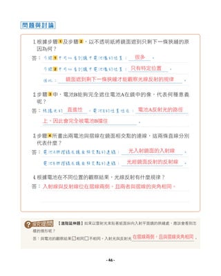 問題與討論
1根據步驟 1 及步驟 2 ，以不透明紙將鏡面遮到只剩下一條狹縫的原
因為何？
答：
2步驟 3 中，電池B能夠完全遮住電池A在鏡中的像，代表何種意義
呢？
答：
3步驟 4 所畫出兩電池與摺線在鏡面相交點的連線，這兩條直線分別
代表什麼？
答：
4根據電池在不同位置的觀察結果，光線反射有什麼規律？
答：
? 【進階延伸題】如果以雷射光束貼著紙面斜向入射平面鏡的狹縫處，應該會看到怎
樣的情形呢？
答：與電池的觀察結果□相同□不相同。入射光與反射光 。
步驟 1 中可以看到鏡中電池像的位置： 。
步驟 2 中可以看到鏡中電池像的位置： 。
因此： 。
根據光的 ，電池B的位置位在：
。
電池A與摺線在鏡面相交點的連線： 。
電池B與摺線在鏡面相交點的連線： 。
在摺線兩側，且與摺線夾角相同
很多
只有特定位置
鏡面遮到剩下一條狹縫才能觀察光線反射的規律
直進性 電池A反射光的路徑
光入射鏡面的入射線
上，因此會完全被電池B擋住
光經鏡面反射的反射線
入射線與反射線位在摺線兩側，且兩者與摺線的夾角相同。
L
- 46 -
 