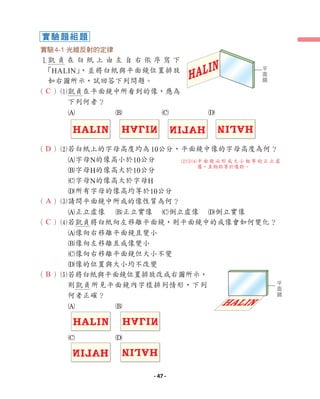 實驗4-1 光線反射的定律
1
凱 貞 在 白 紙 上 由 左 自 右 依 序 寫 下
「HALIN」
，並將白紙與平面鏡位置排放
如右圖所示，試回答下列問題。
（ ）1
凱貞在平面鏡中所看到的像，應為
下列何者？
A B C D
（ ）2
若白紙上的字母高度均為10公分，平面鏡中像的字母高度為何？
A字母N的像高小於10公分
B字母H的像高大於10公分
C字母N的像高大於字母H
D所有字母的像高均等於10公分
（ ）3
請問平面鏡中所成的像性質為何？
A正立虛像 B正立實像 C倒立虛像 D倒立實像
（ ）4
若凱貞將白紙向左移離平面鏡，則平面鏡中的成像會如何變化？
A像向右移離平面鏡且變小
B像向左移離且成像變小
C像向右移離平面鏡但大小不變
D像的位置與大小均不改變
（ ）5
若將白紙與平面鏡位置排放改成右圖所示，
則凱貞所見平面鏡內字樣排列情形，下列
何者正確？
A B
C D
HALIN
HALIN
HALIN
HALIN
HALIN
HALIN
H
A
L
I
N
H
A
L
I
N
HALIN
HALIN
平
面
鏡
HALIN
HALIN
平
面
鏡
實驗題組題
B
A
C
C
D
234
平面鏡必形成大小相等的正立虛
像，且物距等於像距。
- 47 -
 
