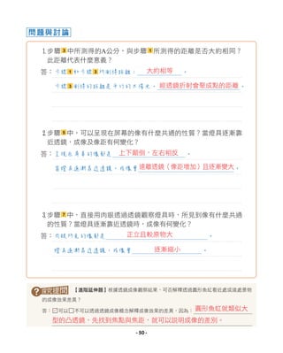 問題與討論
1步驟 3 中所測得的A公分，與步驟 1 所測得的距離是否大約相同？
此距離代表什麼意義？
答：
2步驟 5 中，可以呈現在屏幕的像有什麼共通的性質？當燈具逐漸靠
近透鏡，成像及像距有何變化？
答：
3
步驟 7 中，直接用肉眼透過透鏡觀察燈具時，所見到像有什麼共通
的性質？當燈具逐漸靠近透鏡時，成像有何變化？
答：
? 【進階延伸題】根據透鏡成像觀察結果，可否解釋透過圓形魚缸看近處或遠處景物
的成像效果差異？
答：□可以□不可以透過透鏡成像概念解釋成像效果的差異，因為：
呈現在屏幕的像都是 。
當燈具逐漸靠近透鏡，成像會 。
步驟 1 和步驟 3 所測得距離： 。
步驟 3 測得的距離是平行的太陽光， 。
肉眼所見的像都是 。
燈具逐漸靠近透鏡，成像會 。
型的凸透鏡，先找到焦點與焦距，就可以說明成像的差別。
圓形魚缸就類似大
L
大約相等
經透鏡折射會聚成點的距離
上下顛倒，左右相反
遠離透鏡（像距增加）且逐漸變大
正立且較原物大
逐漸縮小
- 50 -
 