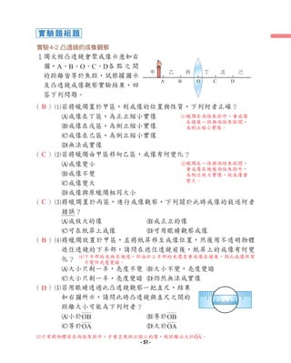 （ ）1若將蠟燭置於甲區，則成像的位置與性質，下列何者正確？
A成像在丁區，為正立縮小實像
B成像在戊區，為倒立縮小實像
C成像在己區，為倒立縮小實像
D無法成實像
（ ）2若將蠟燭由甲區移向乙區，成像有何變化？
A成像變小
B成像不變
C成像變大
D成像與原蠟燭相同大小
（ ）3將蠟燭置於丙區，進行成像觀察，下列關於此時成像的敘述何者
錯誤？
A成放大的像 B成正立的像
C可在紙屏上成像 D可用眼睛觀察成像
（ ）4將蠟燭放置於甲區，並將紙屏移至成像位置，然後用不透明物體
遮住透鏡的下半部，請問在遮住透鏡前後，紙屏上的成像有何變
化？
A大小只剩一半，亮度不變 B大小不變，亮度變暗
C大小只剩一半，亮度變暗 D仍然無法成實像
（ ）5若用眼睛透過此凸透鏡觀察一把直尺，結果
如右圖所示，請問此時凸透鏡與直尺之間的
距離大小可能為下列何者？
A小於OB B等於OB
C等於OA D大於OA
實驗4-2 凸透鏡的成像觀察
1
燭火經凸透鏡會聚成像示意如右
圖，A、B、O、C、D各 點 之 間
的距離皆等於焦距，試根據圖示
及凸透鏡成像觀察實驗結果，回
答下列問題。
A B O C D
甲 乙 丙 丁 戊 己
實驗題組題
B
B
C
C
D
4下半部的光無法通過，但由於上半部的光還是會成像在鏡後，因此成像性質
不變但亮度變暗。
5只有將物體放在兩倍焦距外，才會呈現倒立縮小的像，故距離必大於OA。
1蠟燭在兩倍焦距外，會成像
在鏡後一倍與兩倍焦距間，
為倒立縮小實像。
2蠟燭在一倍與兩倍焦距間，
會成像在鏡後兩倍焦距外，
為倒立放大實像，故成像會
變大。
- 51 -
 