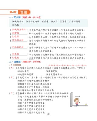 第4章 習題
一、配合題
A光的反射 B光的直進性 C虛像 D焦點 E實像 F光的折射
G色散
1 ：光在真空或均勻介質中傳播時，不會偏折或轉彎的性質。
2 ：如針孔成像時，由真實光線投影在屏幕上所形成的像。
3 ：如平面鏡所成的像，非真實光線所形成，無法投影於屏幕。
4 ：光前進遇到障礙物表面，部分或全部的光線會返回原介質
的現象。
5 ：光由一介質進入另一介質時，因為傳播速率不同，以致行
進方向發生改變的現象。
6 ：平行光束經凸透鏡折射後，光線會在鏡後集中會聚的點。
7 ：牛頓發現讓太陽光通過三稜鏡會分解成七彩色光的現象。
二、選擇題
4-1 光的傳播
（ ）1
太陽發出的光進入大氣再照進海水，過程中光的傳播速率如何變化？
A逐漸變慢 B逐漸變快
C先變快再變慢 D先變慢再變快
（ ）2
古代的計時工具日晷，設計運用的原理，和下列哪一情況的原理相同？
A排桌椅時用單眼觀察是否對準
B放煙火時先看見火花才聽見聲音
C鑽石在日光下看起來七彩奪目
D平靜湖面會清楚呈現湖邊景物倒影
（ ）3
李林晚上帶小孩到公園玩，發現設置在地面的燈具
打光，造成身後牆上有影子，若他請小孩向著燈具
前進，應會看到牆上影子如何變化？
A影子高度變矮且寬度變小
B影子高度變矮但寬度不變
C影子高度變高且寬度變大
D影子高度變高但寬度不變
（每題3分，共69分）
（每格3分，共21分）
A
A
C
1
陽光從真空傳入大氣進入海水，光速：真空空氣水。
B光的直進性
E實像
C虛像
A光的反射
F光的折射
D焦點
G色散
- 52 -
 