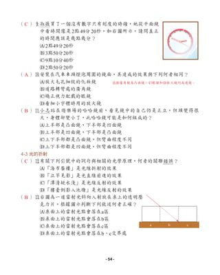（ ）9
淑薇買了一個沒有數字只有刻度的時鐘，她從平面鏡
中看時間像是2點49分20秒，如右圖所示，請問真正
的時間應該是幾點幾分？
A2點49分20秒
B3點50分20秒
C9點10分40秒
D2點50分20秒
（ ）0
安裝在汽車車頭燈泡周圍的鏡面，其達成的效果與下列何者相同？
A放大毛孔細紋的化妝鏡
B道路轉彎處的廣角鏡
C矯正視力配戴的眼鏡
D看細小字體時用的放大鏡
（ ）q
小志站在遊樂場的哈哈鏡前，看見鏡中的自己仍是正立，但頭變得很
大，身體卻變小了，此哈哈鏡可能是如何組成的？
A上半部是凸面鏡，下半部是凹面鏡
B上半部是凹面鏡，下半部是凸面鏡
C上下半部都是凸面鏡，但彎曲程度不同
D上下半部都是凹面鏡，但彎曲程度不同
4-3 光的折射
（ ）w
有關下列引號中的詞句與相關的光學原理，何者的關聯錯誤？
A「海市蜃樓」是光線折射的效果
B「立竿見影」是光直線前進的效果
C「潭清疑水淺」是光線反射的效果
D「樓臺倒影入池塘」是光線反射的效果
（ ）e
右圖為一道雷射光斜向入射放在桌上的透明壓
克力片，根據圖示判斷下列敘述何者正確？
A桌面上的雷射光點會落在a區
B桌面上的雷射光點會落在b區
C桌面上的雷射光點會落在c區
D桌面上的雷射光點會落在b、c交界處
a b c
C
A
B
C
B
0B廣角鏡為凸面鏡，C眼鏡和D放大鏡均為透鏡。
- 54 -
 
