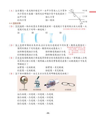 （ ）r
右圖為一束光線於暗室中，由甲介質進入乙介質和
丙介質的示意圖，請問光在哪個介質中速度最快？
A甲介質 B乙介質
C丙介質 D一樣快
4-4 透鏡成像
（ ）t
阿誠將一物品放置在某種透鏡前時，透過鏡片可看到倒立放大的像，此
透鏡可能是下列哪一種透鏡？
A B C D
（ ）y
小英將布偶放在焦距為15公分的凸透鏡前不同位置，觀察成像情形，
請問布偶在下列何處時，觀察到的成像最大？
A距離透鏡50公分處 B距離透鏡40公分處
C距離透鏡30公分處 D距離透鏡10公分處
（ ）u
佳容透過眼鏡鏡片將遠處景物發出的光線投影在白牆上，發現牆上出現
的是倒立縮小的像，請問牆上的像是實像還是虛像？此眼鏡鏡片可能是
哪種鏡片？
A實像，近視眼鏡 B實像，老花眼鏡
C虛像，近視眼鏡 D虛像，老花眼鏡
（ ）i
下面四種物品，由左至右分別是用哪種透鏡或面鏡？
A凸面鏡、凹透鏡、凹透鏡、凸透鏡
B凸面鏡、凸透鏡、凸透鏡、凹透鏡
C凸透鏡、凸透鏡、凸透鏡、凹透鏡
D凸透鏡、凸透鏡、凹透鏡、凸透鏡
路口轉彎鏡 複式顯微鏡 放大鏡 近視眼鏡
甲介質
乙介質
丙介質
60°
45°
30°
A
D
D
B
B
t凸透鏡才會形成倒立放大實像。
y
AB皆為2倍焦距外→倒
立縮小實像；C2倍焦點
上→倒立實像，大小相
等；D焦點內→正立放
大虛像。
- 55 -
 