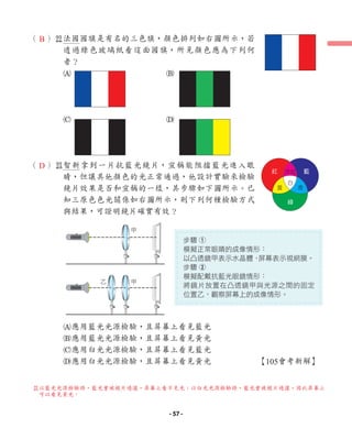 （ ）s
法國國旗是有名的三色旗，顏色排列如右圖所示，若
透過綠色玻璃紙看這面國旗，所見顏色應為下列何
者？
A B
C D
（ ）d
智新拿到一片抗藍光鏡片，宣稱能阻擋藍光進入眼
睛，但讓其他顏色的光正常通過，他設計實驗來檢驗
鏡片效果是否和宣稱的一樣，其步驟如下圖所示。已
知三原色色光關係如右圖所示，則下列何種檢驗方式
與結果，可證明鏡片確實有效？
A應用藍光光源檢驗，且屏幕上看見藍光
B應用藍光光源檢驗，且屏幕上看見黃光
C應用白光光源檢驗，且屏幕上看見藍光
D應用白光光源檢驗，且屏幕上看見黃光 【105會考新解】
甲
乙 甲
紅 藍
黃 青
綠
白
洋紅
步驟 1
模擬正常眼睛的成像情形：
以凸透鏡甲表示水晶體，
屏幕表示視網膜。
步驟 2
模擬配戴抗藍光眼鏡情形：
將鏡片放置在凸透鏡甲與光源之間的固定
位置乙，觀察屏幕上的成像情形。
B
D
d
以藍光光源檢驗時，藍光會被鏡片過濾，屏幕上看不見光；以白光光源檢驗時，藍光會被鏡片過濾，因此屏幕上
可以看見黃光。
- 57 -
 