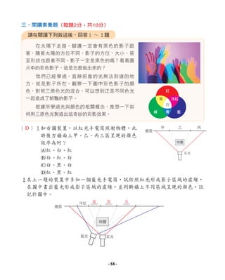 （ ）1如右圖裝置，以紅光手電筒照射物體，此
時後方牆面上甲、乙、丙三區呈現的顏色
依序為何？
A紅、白、紅
B白、紅、白
C白、黑、白
D紅、黑、紅
2在上一題的裝置中多加一個藍光手電筒，試仿照紅光形成影子區域的虛線，
在圖中畫出藍光形成影子區域的虛線，並判斷牆上不同區域呈現的顏色，註
記於圖中。
在太陽下走路，腳邊一定會有黑色的影子跟
著，隨著太陽的方位不同，影子的方位、大小、甚
至形狀也跟著不同。影子一定是黑色的嗎？看看圖
片中的彩色影子，這是怎麼做出來的？
我們已經學過，直線前進的光無法到達的地
方，就是影子所在。觀察一下圖中彩色影子的顏
色，對照三原色光的混合，可以想到正是不同色光
一起造成了鮮豔的影子。
根據所學過光與顏色的相關概念，推想一下如
何用三原色光製造出這奇妙的彩影效果。
請在閱讀下列敘述後，回答1 ∼ 2題
三、閱讀素養題（每題2分，共10分）
物體
紅光
甲 乙 丙
牆面
藍光 紅光
物體
牆面
洋紅
紅
白
黃
綠 青 藍
洋紅
D
藍 黑 紅
- 58 -
 