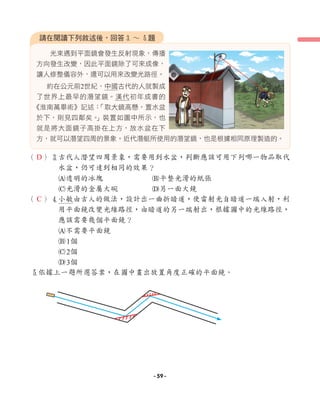 （ ）3古代人潛望四周景象，需要用到水盆，判斷應該可用下列哪一物品取代
水盆，仍可達到相同的效果？
A透明的冰塊 B平整光滑的紙張
C光滑的金屬大碗 D另一面大鏡
（ ）4小敏由古人的做法，設計出一曲折暗道，使雷射光自暗道一端入射，利
用平面鏡改變光線路徑，由暗道的另一端射出，根據圖中的光線路徑，
應該需要幾個平面鏡？
A不需要平面鏡
B1個
C2個
D3個
5依據上一題所選答案，在圖中畫出放置角度正確的平面鏡。
光束遇到平面鏡會發生反射現象，傳播
方向發生改變，因此平面鏡除了可來成像，
讓人修整儀容外，還可以用來改變光路徑。
約在公元前2世紀，中國古代的人就製成
了世界上最早的潛望鏡。漢代初年成書的
《淮南萬畢術》記述：
「取大鏡高懸，置水盆
於下，則見四鄰矣。
」裝置如圖中所示，也
就是將大面鏡子高掛在上方，放水盆在下
方，就可以潛望四周的景象。近代潛艇所使用的潛望鏡，也是根據相同原理製造的。
請在閱讀下列敘述後，回答3 ∼ 5題
D
C
- 59 -
 