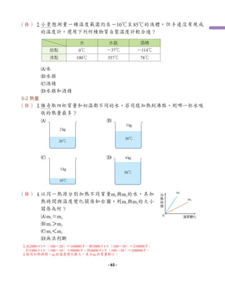 （ ）2小景想測量一種溫度範圍約在－10℃至85℃的液體，但手邊沒有現成
的溫度計，選用下列何種物質自製溫度計較合適？
A水
B水銀
C酒精
D水銀和酒精
5-2 熱量
（ ）3
維奇取四杯質量和初溫都不同的水，若同樣加熱到沸點，則哪一杯水吸
收的熱量最多？
A B
C D
（ ）4
以同一熱源分別加熱不同質量m1與m2的水，其加
熱時間與溫度變化關係如右圖，則m1與m2的大小
關係為何？
Am1＝m2
Bm1＞m2
Cm1＜m2
D無法判斷
Խ
ᥖ
ᆹ
⿵
ᝐಙ⩐ջ
m1
m2
0
水 水銀 酒精
熔點 0℃ －37℃ －114℃
沸點 100℃ 357℃ 78℃
20℃
2kg
3kg
30℃
10℃
1kg
50℃
4kg
B
B
B
3
A2000×1×（100－20）＝160000卡；B3000×1×（100－30）＝210000卡；
C1000×1×（100－10）＝90000卡；D4000×1×（100－50）＝200000卡。
4
相同加熱時間，m2的溫度變化較大，表示m2的質量較小。
- 65 -
 