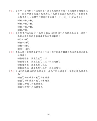 （ ）5
將甲、乙兩杯不同溫度的茶，混合後達到熱平衡。在達到熱平衡的過程
中，假設甲杯茶吸收的熱量為H甲，乙杯茶放出的熱量為H乙，系統散失
的熱量為H丙，請問下列關係何者正確？（H甲、H乙、H丙皆為正值）
AH甲＋H乙＝H丙
BH甲＋H丙＝H乙
CH乙＋H丙＝H甲
DH甲＝H乙
（ ）6將質量均為20公克，溫度分別為10℃與50℃的兩杯水混合在一起時，
兩杯水混合後的平衡溫度會落在哪個範圍？
A0∼10℃
B10∼50℃
C50∼80℃
D80∼100℃
（ ）7
承上題，如果熱水質量大於冷水，則平衡溫度較接近原來熱水還是冷水
的溫度？
A接近冷水，溫度在10℃以下
B接近冷水，溫度在10℃以上，較接近10℃
C接近熱水，溫度在50℃以上
D接近熱水，溫度在50℃以下，較接近50℃
（ ）8
10℃的水與50℃的水混合時，在熱平衡的過程中，分別是放熱還是吸
熱？
A10℃的水吸熱，50℃的水放熱
B10℃的水放熱，50℃的水吸熱
C10℃和50℃的水都放熱
D10℃和50℃的水都吸熱
B
B
D
A
- 66 -
 