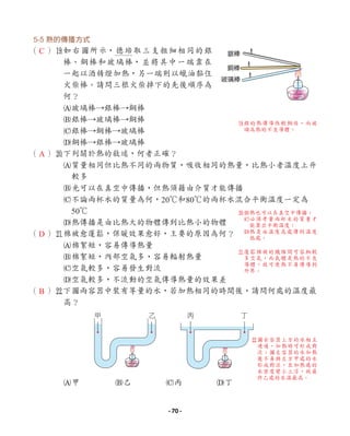 5-5 熱的傳播方式
（ ）o
如右圖所示，德培取三支粗細相同的銀
棒、銅棒和玻璃棒，並將其中一端靠在
一起以酒精燈加熱，另一端則以蠟油黏住
火柴棒。請問三根火柴掉下的先後順序為
何？
A玻璃棒→銀棒→銅棒
B銀棒→玻璃棒→銅棒
C銀棒→銅棒→玻璃棒
D銅棒→銀棒→玻璃棒
（ ）p
下列關於熱的敘述，何者正確？
A質量相同但比熱不同的兩物質，吸收相同的熱量，比熱小者溫度上升
較多
B光可以在真空中傳播，但熱須藉由介質才能傳播
C不論兩杯水的質量為何，20℃和80℃的兩杯水混合平衡溫度一定為
50℃
D熱傳播是由比熱大的物體傳到比熱小的物體
（ ）a
棉被愈蓬鬆，保暖效果愈好，主要的原因為何？
A棉絮短，容易傳導熱量
B棉絮短，內部空氣多，容易輻射熱量
C空氣較多，容易發生對流
D空氣較多，不流動的空氣傳導熱量的效果差
（ ）s
下圖兩容器中裝有等量的水，若加熱相同的時間後，請問何處的溫度最
高？
A甲 B乙 C丙 D丁
銀棒
銅棒
玻璃棒
甲 乙 丙 丁
C
A
D
B
s
圖右容器上方的水相互
連通，加熱時可形成對
流；圖左容器的水加熱
後不易與左方甲處的水
形成對流，且加熱處的
水密度變小上浮，故最
終乙處的水溫最高。
p
B熱也可以在真空中傳播；
C
必須考量兩杯水的質量才
能算出平衡溫度；
D
熱是由溫度高處傳到溫度
低處。
a
蓬鬆棉被的纖維間可容納較
多空氣，而氣體是熱的不良
導體，故可使熱不易傳導到
外界。
o
銀的熱傳導性較銅佳，而玻
璃為熱的不良導體。
- 70 -
 