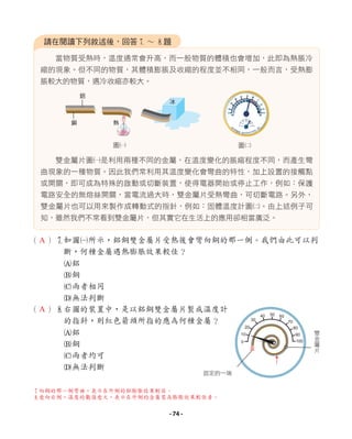 當物質受熱時，溫度通常會升高，而一般物質的體積也會增加，此即為熱脹冷
縮的現象。但不同的物質，其體積膨脹及收縮的程度並不相同，一般而言，受熱膨
脹較大的物質，遇冷收縮亦較大。
雙金屬片圖1是利用兩種不同的金屬，在溫度變化的脹縮程度不同，而產生彎
曲現象的一種物質。因此我們常利用其溫度變化會彎曲的特性，加上設置的接觸點
或開關，即可成為特殊的啟動或切斷裝置，使得電器開始或停止工作，例如：保護
電路安全的無熔絲開關，當電流過大時，雙金屬片受熱彎曲，可切斷電路。另外，
雙金屬片也可以用來製作成轉動式的指針，例如：固體溫度計圖2。由上述例子可
知，雖然我們不常看到雙金屬片，但其實它在生活上的應用卻相當廣泛。
請在閱讀下列敘述後，回答7 ∼ 8題
（ ）7如圖1所示，鋁銅雙金屬片受熱後會彎向銅的那一側。我們由此可以判
斷，何種金屬遇熱膨脹效果較佳？
A鋁
B銅
C兩者相同
D無法判斷
（ ）8右圖的裝置中，是以鋁銅雙金屬片製成溫度計
的指針，則紅色箭頭所指的應為何種金屬？
A鋁
B銅
C兩者均可
D無法判斷
圖2
圖1
鋁
銅
冰
熱
0
10
20
30
40 50 60
70
80
90
100
固定的一端
雙
金
屬
片
7
向銅的那一側彎曲，表示在外側的鋁膨脹效果較佳。
8愈向右側，溫度的數值愈大，表示在外側的金屬需為膨脹效果較佳者。
A
A
- 74 -
 