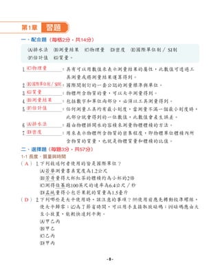 第1章 習題
一、配合題
A排水法 B測量結果 C物理量 D密度 E國際單位制∕ SI制
F估計值 G質量。
1 ：具有可以用數值來表示測量結果的屬性，此數值可透過工
具測量或將測量結果運算得到。
2 ：國際間制訂的一套公認的測量標準與單位。
3 ：物體所含物質的量，可以天平測量得到。
4 ：包括數字和單位兩部分，必須以工具測量得到。
5 ：任何測量工具均有最小刻度，當測量不滿一個最小刻度時，
此部分就會得到的一位數值，此數值會產生誤差。
6 ：藉由物體排開水的容積來測量物體體積的方法。
7 ：用來表示物體所含物質的密集程度，即物體單位體積內所
含物質的質量，也就是物體質量和體積的比值。
二、選擇題
1-1 長度、質量與時間
（ ）1下列敘述何者使用的皆是國際單位？
A若華測量書桌寬度為1.2公尺
B芳哥量得大杯紅茶的體積約為小杯的2倍
C測得佳蓁跑100英尺的速率為6.4公尺∕秒
D孟純量得小包芒果乾的質量為1.5臺斤
（ ）2
下列哪些是天平使用時，該注意的事項？1使用前應先轉動校準螺絲，
使天平歸零；2為了節省時間，可以用手直接取放砝碼；3砝碼應由大
至小放置，能較快達到平衡。
A甲乙丙
B甲乙
C乙丙
D甲丙
（每格2分，共14分）
（每題3分，共57分）
A
D
C物理量
E國際單位制∕SI制
G質量
B測量結果
F估計值
A排水法
D密度
- 8 -
 