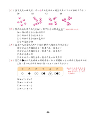 （ ）l
氮氣是一種氣體，若以 表示氮原子，則氮氣是以下列何種形式存在？
A B C D
（ ）;
乙醇的化學式為C2H5OH，則下列敘述何者錯誤？
A一個乙醇分子含有9個原子
B乙醇分子中含有3種原子
C乙醇分子中含有6個氫原子
D乙醇是混合物
（ ）z
氮的元素符號是N，下列對2N與N2的敘述何者正確？
A前者表示兩個氮原子，後者代表一個氮分子
B前者表示兩個氮分子，後者代表一個氮原子
C兩者意義相同
D前者表示一個氮分子，後者代表一個氮原子
（ ）x
○與●分別代表兩種不同的原子，依下圖判斷，若以原子狀態存在的有
X個，屬於元素物質的有Y個，則X、Y分別為多少？
AX＝2；Y＝2
BX＝2；Y＝4
CX＝4；Y＝2
DX＝3；Y＝5
甲 丁
乙 戊
丙 己
C
D
A
B
;D乙醇是化合物。
x
以 原 子 狀 態 存 在 的 有
甲、乙共2個，屬於元素
物質的有甲、乙、丙、
戊共4個。
- 86 -
 