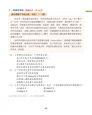 奈米是一個度量長度的單位，常用來描述原子的大小，1奈米（nm）為十億分
之一公尺。奈米科技可以縮減物體的尺寸，製造出極小的零件，當物質尺寸小到1 ∼
100nm時，常會產生新的特性與現象，如強度、硬度、韌性、導電性、導磁性等，都
有所不同。因此，當奈米科技應用到科技及工業領域，可創造出具有特殊功能的新
材料及新產品，改變人類的生活型態；屆時，把圖書館所有資料放在一顆方糖大小
的記憶體內，或是把超迷你潛艇送入人體中，用以修補人體組織等電影情節都會在
真實生活上演。
自然界中最有名的奈米例子就是蓮花效應（Lotus effect）
，透過電子顯微鏡觀察
荷葉表面結構，會發現有自然的奈米級顆粒，呈小球狀凸起，而這些比水分子還小
的纖毛結構讓汙泥、水分子不容易沾附，而達到自潔的功效，這就是「蓮花出淤泥
而不染」的原因。
（ ）1有關奈米的敘述，下列何者正確？
A1奈米為1公尺的100000000分之一
B奈米是一個度量長度的單位
C1個原子的長度就是1奈米
D奈米最初是用來測量乒乓球長度的單位
（ ）2下列何者不是奈米科技的應用？
A具有自潔功效的馬桶
B尺寸只有100mm的迷你潛艇模型
C修補人體組織的醫療器材
D體積小且容量大的隨身碟
（ ）3奈米科技是用各種方式將材料、成分、介面結構等控制在何種範圍內？
A100奈米 B1000奈米
C5000奈米 D10000奈米
請在閱讀下列敘述後，回答1 ∼ 3題
三、閱讀素養題（每題3分，共18分）
1A奈米為1公尺的十億分之一；C、D兩者並無關連。
B
B
A
- 87 -
 