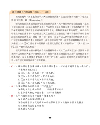 西元1952年，美軍進行第一次大規模氫彈試爆，在這次的爆炸殘骸中，發現了
第 99 號元素「鑀」
（Einsteinium）
。
鑀元素位於元素週期表第七週期的錒系元素，為一種柔軟的銀白色金屬，是第
七個超鈾元素。超鈾元素指的是原子序大於92（鈾）的重元素，皆具有放射性，由
於半衰期較短（某些原子經過放射性衰變之後，其數目減半所需的時間）
，在自然界
中穩定存在的量不多，大多都是以人工合成的方法發現的，僅有少數原子序較小的
超鈾元素是自然生成，例如：鈽、錼、鉲等。直至今日人們對鑀的理解仍然不深，
已知鑀共有19種同位素（週期表中，具有相同的原子序，卻有不同質量數之原子）
，
其中鑀-252（252
99Es）是存留時間最長、最穩定的同位素，半衰期為471.7天；鑀-253
（253
99Es）半衰期為20.47天。
鑀元素不能像鈾礦一樣可由自然物質裡取得，其人工合成製程也十分困難，標
準的作法是使用大量中子撞擊鋦原子，進行一連串核融合以合成鑀。因為鑀原子非
常不穩定，沒多久就會衰變為原子序較小的元素，因此科學家要合成夠多的鑀原
子，須在鑀元素衰變前進行所有實驗。
（ ）4鑀的同位素多達19種，在這些同位素中，何者存留時間最長、最穩定，
半衰期為471.7天？
A 253
99Es，原子序為99，中子數為154
B 253
99Es，原子序為253，質子數為99
C 252
99Es，原子序為99，中子數為153
D 252
99Es，原子序為252，電子數為153
（ ）5有關超鈾元素的敘述，何者錯誤？
A都是自然生成的原子 B皆具有放射性
C原子序大於92的重元素 D半衰期較短
（ ）6下列關於鑀元素的敘述，何者正確？
A目前已知共有9種同位素
B合成鑀原子方式是使用中子撞擊鋦原子，進行核分裂反應發生
C位於週期表的第六週期
D為銀白色金屬
請在閱讀下列敘述後，回答4 ∼ 6題
C
A
D
- 88 -
 