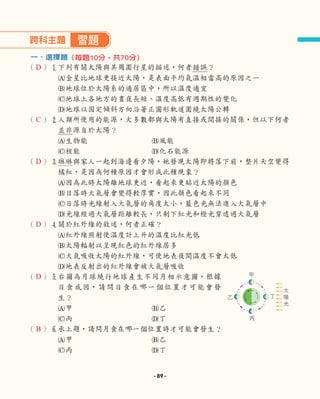 跨科主題 習題
一、選擇題
（ ）1
下列有關太陽與其周圍行星的描述，何者錯誤？
A金星比地球更接近太陽，是表面平均氣溫相當高的原因之一
B地球位於太陽系的適居區中，所以溫度適宜
C地球上各地方的晝夜長短、溫度高低有週期性的變化
D地球以固定傾斜方向沿著正圓形軌道圍繞太陽公轉
（ ）2
人類所使用的能源，大多數都與太陽有直接或間接的關係，但以下何者
並非源自於太陽？
A生物能 B風能
C核能 D化石能源
（ ）3
琳琳與家人一起到海邊看夕陽，她發現太陽即將落下前，整片天空變得
橘紅，是因為何種原因才會形成此種現象？
A因為此時太陽離地球更近，看起來更貼近太陽的顏色
B日落時大氣層會變得較厚實，因此顏色看起來不同
C日落時光線射入大氣層的角度太小，藍色光無法進入大氣層中
D光線經過大氣層距離較長，只剩下紅光和橙光穿透過大氣層
（ ）4
關於紅外線的敘述，何者正確？
A紅外線照射使溫度計上升的溫度比紅光低
B太陽輻射以呈現紅色的紅外線居多
C大氣吸收太陽的紅外線，可使地表夜間溫度不會太低
D
地表反射出的紅外線會被大氣層吸收
（ ）5
右圖為月球繞行地球產生不同月相示意圖，根據
日食成因，請問日食在哪一個位置才可能會發
生？
A甲 B乙
C丙 D丁
（ ）6
承上題，請問月食在哪一個位置時才可能會發生？
A甲 B乙
C丙 D丁
（每題10分，共70分）
甲
丙
乙 丁
太
陽
光
D
C
D
D
D
B
- 89 -
 