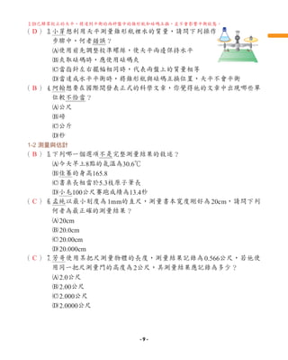 （ ）3
小芽想利用天平測量錐形瓶裡水的質量，請問下列操作
步驟中，何者錯誤？
A使用前先調整校準螺絲，使天平兩邊保持水平
B夾取砝碼時，應使用砝碼夾
C當指針左右擺幅相同時，代表兩盤上的質量相等
D
當達成水平平衡時，將錐形瓶與砝碼互換位置，天平不會平衡
（ ）4
阿翰想要在國際間發表正式的科學文章，你覺得他的文章中出現哪些單
位較不恰當？
A公尺
B磅
C公斤
D秒
1-2 測量與估計
（ ）5
下列哪一個選項不是完整測量結果的敘述？
A今天早上8點的氣溫為30.6℃
B佳蓁的身高165.8
C書桌長相當於5.3枝原子筆長
D小毛100公尺賽跑成績為13.4秒
（ ）6
孟純以最小刻度為1mm的直尺，測量書本寬度剛好為20cm，請問下列
何者為最正確的測量結果？
A20cm
B20.0cm
C20.00cm
D20.000cm
（ ）7
芳哥使用某把尺測量物體的長度，測量結果記錄為0.566公尺，若他使
用同一把尺測量門的高度為2公尺，其測量結果應記錄為多少？
A2.0公尺
B2.00公尺
C2.000公尺
D2.0000公尺
D
B
B
C
C
3
D已歸零校正的天平，將達到平衡的兩秤盤中的錐形瓶和砝碼互換，並不會影響平衡狀態。
- 9 -
 