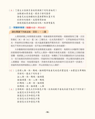 （ ）7
發生日食與月食的原理與下列何者相同？
A眼睛切齊桌邊，將桌子排列整齊
B看見水底物體的位置與實際位置不同
C照哈哈鏡時，成像變得扭曲
D透過藍色玻璃紙看白紙，紙會變藍色
人類視網膜上有兩類感光細胞：視錐細胞和視桿細胞。視錐細胞有三種，分別
對應紅（R）
、綠（G）
、藍（B）三種色光，在光亮的環境下，它們能夠吸收不同色
光，然後將信息傳給大腦，經大腦處理讓我們看到色彩；視桿細胞對弱光敏感，在
暗光下用來分辨光的強弱，但不能分辨物體顏色和太多的細節。
大多數動物的視網膜也有這兩類感光細胞。根據研究，鳥類和大多數爬行動物
的眼睛裡有4種視錐細胞，牠們比人類多一種紫外線感光細胞；但是晚上活動的貓
頭鷹，視網膜上大多是視桿細胞，也就是說，牠犧牲了彩色視覺換取非凡的夜視能
力，但只能看見有限色彩或單色；而貓和狗只有2種視錐細胞，所以看到的顏色沒有
人類豐富，例如：狗能看到藍色，而橙色和黃色在狗的眼中只是深淺不一的黃色。
但貓和狗的視桿細胞比人類多，所以夜視能力比人類好。
（ ）1若將人類、狗、鸚鵡、貓頭鷹所能看見的色彩豐富度，由豐富至單調依
序排列，應為下列何者？
A人類、狗、鸚鵡、貓頭鷹
B貓頭鷹、狗、人類、鸚鵡
C鸚鵡、人類、狗、貓頭鷹
D鸚鵡、狗、貓頭鷹、人類
（ ）2傍晚時，藍色天空和橙色夕陽，在狗的眼中看起來最可能是下列何者？
A藍色天空和黃色夕陽
B藍色天空和橙色夕陽
C黃色天空和橙色夕陽
D黃色天空和黃色夕陽
請在閱讀下列敘述後，回答1 ∼ 2題
二、閱讀素養題（每題15分，共30分）
A
C
A
- 90 -
 