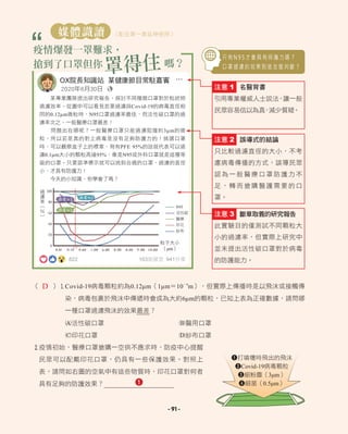 N95
活性碳
醫療
印花
紗布
100
80
60
40
20
0
過
濾
率
︵
％
︶
粒子大小
（μm）
- 91 -
OX院長知識站 某健康節目常駐嘉賓
2020年6月30日
某專業團隊提出研究報告，探討不同種類口罩對於粒狀物
過濾效率。從圖中可以看見若要過濾與Covid-19的病毒直徑相
同的0.12μm微粒時，N95口罩過濾率最佳，而活性碳口罩的過
濾率次之，一般醫療口罩最差！
問題出在哪呢？一般醫療口罩只能過濾阻擋約3μm的微
粒，所以若是真的對上病毒是沒有足夠防護力的！挑選口罩
時，可以觀察盒子上的標章，寫有PFE 95%的話就代表可以過
濾0.1μm大小的顆粒高達95%，像是N95或外科口罩就是這種等
級的口罩。只要認準標示就可以挑到合適的口罩，過濾的直徑
小，才具有防護力！
今天的小知識，你學會了嗎？
…
822 163則留言 941分享
只 有 N 9 5 才 會 具 有 保 護 力 嗎 ？
口 罩 過 濾 的 效 果 到 底 怎 麼 判 斷 ？
媒體識讀 （配合第一章延伸使用）
疫情爆發一罩難求，
搶到了口罩但你
罩得住嗎？
誤導式的結論
只比較過濾直徑的大小，不考
慮病毒傳播的方式，誤導民眾
認為一般醫療口罩防護力不
足，轉而搶購醫護需要的口
罩。
注意 2
斷章取義的研究報告
此實驗目的僅測試不同顆粒大
小的過濾率，但實際上研究中
並未提出活性碳口罩對於病毒
的防護能力。
注意 3
名醫背書
引用專業權威人士說法，讓一般
民眾容易信以為真
，
減少質疑。
注意 1
（ ）1Covid-19病毒顆粒約為0.12μm（1μm＝10－6
m），但實際上傳播時是以飛沫或接觸傳
染，病毒包裹於飛沫中傳遞時會成為大約6μm的顆粒，已知上表為正確數據，請問哪
一種口罩過濾飛沫的效果最差？
A活性碳口罩 B醫用口罩
C印花口罩 D紗布口罩
2
疫情初始，醫療口罩搶購一空供不應求時，防疫中心提醒
民眾可以配戴印花口罩，仍具有一些保護效果。對照上
表，請問如右圖的空氣中有這些物質時，印花口罩對何者
具有足夠的防護效果？
1打噴嚏時飛出的飛沫
2Covid-19病毒顆粒
3細粉塵（3μm）
4細菌（0.5μm）
D
1
 