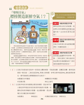 - 92 -
市 面 上 許 多 空 氣 清 淨 機 都 會 標 榜 能
「 製 造 新 鮮 空 氣 」 ， 這 是 真 的 嗎 ？
標榜製造新鮮空氣！
？
媒體識讀 （配合第二章延伸使用）
「變頻冷氣」
第XX屆居家用品展於今日盛大展出！OO冷氣現場展示獲獎
冷氣機，此款標榜吹出新鮮氧氣的空調，於2021年全球汙染物質
暨人體健康研討會上，獲得由世界衛生組織（WHO）專家代表
的林博士頒布的「人類健康綠色產品」證明，並認可此款空調製
造新鮮空氣的能力。
世界衛生組織研究指出，90%的室內空氣汙染來自一般的空
調機，因此選擇合乎標準且優良的空調機，對使用者的健康有相
當大的影響。此品牌雖也會產生些許PM2.5微粒，但其濃度僅8微
克 立方公尺，低於世界衛生組織公布的安全值，因此可以保障
人體，不會對健康產生不良影響。
空氣汙染來源非來自
空調機
空氣汙染來源大多為燃燒固體
燃料（有機物或煤）。
注意 2
消息內容是否正確
世界衛生組織對於粒狀物、臭
氧、二氧化氮和二氧化硫的空
氣品質安全值建議為何？是否
真的如廠商所述的安全？
注意 3
消息來源是否可信
雖寫出具有公信力的組織，但
林博士是否確實為世界衛生組
織代表？以及是否真有此證
明？
注意 1
最新科技
世界衛生組織
認證
27℃
（ ）1空氣汙染是指於空氣中一些危害人體的物質，可能是氣體、固體及液體。最常見的
便是一氧化碳、二氧化硫及PM2.5等微小的物質，參考文章中描述PM2.5微粒使用的單
位，最可能會是以哪種濃度表示法表示？
A重量百分率濃度 B體積百分率濃度
C百萬分點 D以上皆可
（ ）2空氣中有許多肉眼難以看見的雜質，因此有不少
人會在家中裝設含有空氣清淨功能的冷氣機。右
圖為空氣清淨機的示意圖，從此圖判斷，是以何
種方式分離空氣中的雜質？
A過濾法 B結晶法 C濾紙色層分析法 D排水法
C
A
 