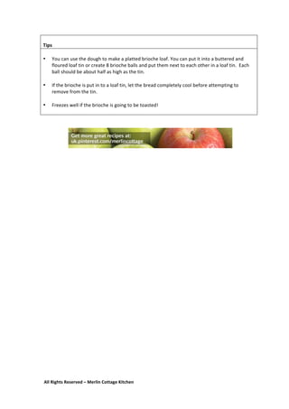 All	
  Rights	
  Reserved	
  –	
  Merlin	
  Cottage	
  Kitchen
	
  
Tips	
  
	
  
• You	
  can	
  use	
  the	
  dough	
  to	
  make	
  a	
  platted	
  brioche	
  loaf.	
  You	
  can	
  put	
  it	
  into	
  a	
  buttered	
  and	
  
floured	
  loaf	
  tin	
  or	
  create	
  8	
  brioche	
  balls	
  and	
  put	
  them	
  next	
  to	
  each	
  other	
  in	
  a	
  loaf	
  tin.	
  	
  Each	
  
ball	
  should	
  be	
  about	
  half	
  as	
  high	
  as	
  the	
  tin.	
  
	
  
• If	
  the	
  brioche	
  is	
  put	
  in	
  to	
  a	
  loaf	
  tin,	
  let	
  the	
  bread	
  completely	
  cool	
  before	
  attempting	
  to	
  
remove	
  from	
  the	
  tin.	
  
	
  
• Freezes	
  well	
  if	
  the	
  brioche	
  is	
  going	
  to	
  be	
  toasted!	
  
	
  
	
  
	
  
	
  
 