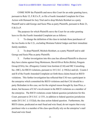 COME NOW the Plaintiffs and move this Court for an order granting leave,
pursuant to Rule 15, F.R.Civ.P., to file a Fourth Amended Complaint for Class
Action with Demand for Jury Trial and to drop Michele Reinhart as a party
Plaintiff and to add George and Susie Pfau as party Plaintiffs, pursuant to Rule 21,
F.R.Civ.P.
The purposes for which Plaintiffs move the Court for an order granting
leave to file the Fourth Amended Complaint are as follows:
1. To change the definition of the class to include those purchasers of
the two books in the U.S., excluding Montana Federal Judges and their immediate
family members.
2. To drop Plaintiff, Michele Reinhart, as a party Plaintiff and to add
George and Susie Pfau as party Plaintiffs.
3. Further investigation into this case has allowed Plaintiffs to discover
they have claims against Greg Mortenson, David Oliver Relin (Relin), Penguin
Group (USA), Inc. (Penguin), Central Asia Institute (CAI) and MC Consulting,
Inc. (MC), for RICO violations, pursuant to 18 U.S.C. § 1962(c) and (d). Counts I
and II of the Fourth Amended Complaint set forth these claims based on RICO
violations. This further investigation has reflected that CAI was a participant in
the enterprise which committed the RICO violations and that CAI should be a
party Defendant in this case, not for the original reason brought by Jean Price, a
donor, but because of CAI’s involvement in the RICO violations as a member of
the enterprise. The RICO violations create federal question jurisdiction for this
Court, pursuant to 28 U.S.C. § 1331, in addition to federal question jurisdiction
under 28 U.S.C. § 1332(d), the class action federal question. Furthermore, the
RICO claims, predicated on mail fraud and wire fraud, do not require that every
purchaser who is a member of the class specifically rely on the enterprise’s mail
fraud and wire fraud.
-2-
Case 9:11-cv-00072-SEH Document 112 Filed 11/30/11 Page 2 of 4
 