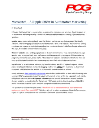 Microsites – A Ripple Effect in Automotive Marketing
By Brian Pasch

I thought that I would start a conversation on automotive microsites and why they should be a part of
an automotive marketing strategy. Microsites are not to be confused with landing pages or doorway
websites.

Landing pages are an optimized web page that dealers use in a pay-per-click campaign like Google
Adwords. The landing page can be on your website or on a third party website. If a dealer was running
a tent sale and created an optimized page about the event and directed clicks from Google Adwords to
this page, it would be considered a landing page.

Doorway websites are a landing page placed on its own domain name. They are normally a one page
website used to capture leads from traffic generated by pay-per-click campaigns, affiliate marketing
programs, or in some cases, direct traffic. These doorway websites are not content rich and often are
more graphically weighted with attractive designs or even flash technology to add pizzazz.

My definition of an automotive microsite, up until last month, was 10-15 pages of targeted content
placed on a targeted domain name with blogging enabled but without live inventory. A theoretical
example is a BMW dealer that wanted to increase their service business in Atlanta.

If they purchased www.bmwserviceatlanta.net and created content about all their service offerings and
common BMW service procedures, that would get hundreds of hits to this site organically each month.
Google indicates that at least 400 people a month type the phrase “BMW service Atlanta” and this
domain would be an exact match for that phrase. With good content, this microsite would be #1 in
search results because the “.com” version is being redirected to another website.

The question for service managers is this: “Would you like to attract another 25, 50 or 100 service
customers a month from your PMA?” With the right call to action, services specials and offers you can
expect to capture some of those 400 customers each month who search that phrase.




Automotive Microsites                                                                            Page 1
 