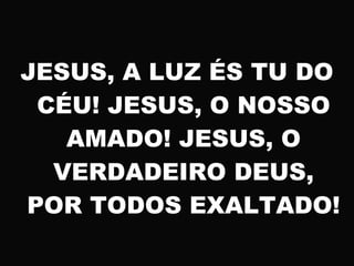 JESUS, A LUZ ÉS TU DO
CÉU! JESUS, O NOSSO
AMADO! JESUS, O
VERDADEIRO DEUS,
POR TODOS EXALTADO!
 