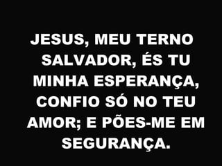 JESUS, MEU TERNO
SALVADOR, ÉS TU
MINHA ESPERANÇA,
CONFIO SÓ NO TEU
AMOR; E PÕES-ME EM
SEGURANÇA.
 