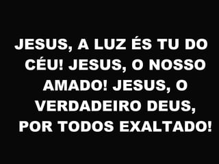 JESUS, A LUZ ÉS TU DO
CÉU! JESUS, O NOSSO
AMADO! JESUS, O
VERDADEIRO DEUS,
POR TODOS EXALTADO!
 