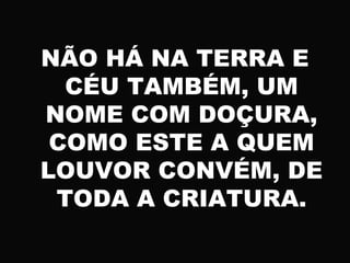 NÃO HÁ NA TERRA E
CÉU TAMBÉM, UM
NOME COM DOÇURA,
COMO ESTE A QUEM
LOUVOR CONVÉM, DE
TODA A CRIATURA.
 
