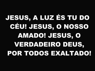 JESUS, A LUZ ÉS TU DO
CÉU! JESUS, O NOSSO
AMADO! JESUS, O
VERDADEIRO DEUS,
POR TODOS EXALTADO!
 