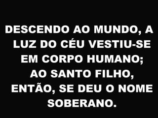 DESCENDO AO MUNDO, A
LUZ DO CÉU VESTIU-SE
EM CORPO HUMANO;
AO SANTO FILHO,
ENTÃO, SE DEU O NOME
SOBERANO.
 