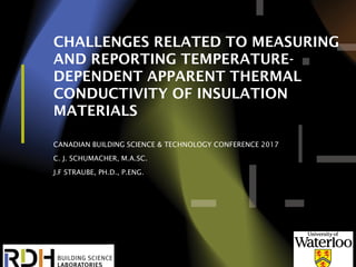 1
CHALLENGES RELATED TO MEASURING
AND REPORTING TEMPERATURE-
DEPENDENT APPARENT THERMAL
CONDUCTIVITY OF INSULATION
MATERIALS
CANADIAN BUILDING SCIENCE & TECHNOLOGY CONFERENCE 2017
C. J. SCHUMACHER, M.A.SC.
J.F STRAUBE, PH.D., P.ENG.
 