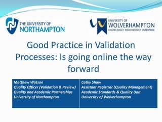 Good Practice in Validation
Processes: Is going online the way
              forward
Matthew Watson                          Cathy Shaw
Quality Officer (Validation & Review)   Assistant Registrar (Quality Management)
Quality and Academic Partnerships       Academic Standards & Quality Unit
University of Northampton               University of Wolverhampton
 