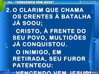 112 - “VENCENDO VEM JESUS”         Cantor Cristão



2. O CLARIM QUE CHAMA
   OS CRENTES À BATALHA
   JÁ SOOU;
    CRISTO, À FRENTE DO
   SEU POVO, MULTIDÕES
   JÁ CONQUISTOU.
    O INIMIGO, EM
   RETIRADA, SEU FUROR
   PATENTEOU:
  IGREJA BATISTA DE TAUÁ     3/8                X
 