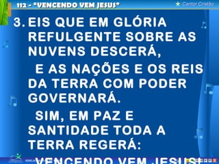 112 - “VENCENDO VEM JESUS”         Cantor Cristão



3. EIS QUE EM GLÓRIA
   REFULGENTE SOBRE AS
   NUVENS DESCERÁ,
    E AS NAÇÕES E OS REIS
   DA TERRA COM PODER
   GOVERNARÁ.
    SIM, EM PAZ E
   SANTIDADE TODA A
   TERRA REGERÁ:
  IGREJA BATISTA DE TAUÁ     5/8                X
 