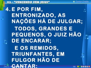 112 - “VENCENDO VEM JESUS”         Cantor Cristão



4. E POR FIM,
   ENTRONIZADO, AS
   NAÇÕES HÁ DE JULGAR;
    TODOS, GRANDES E
   PEQUENOS, O JUIZ HÃO
   DE ENCARAR;
    E OS REMIDOS,
   TRIUNFANTES, EM
   FULGOR HÃO DE
   CANTAR:
  IGREJA BATISTA DE TAUÁ     7/8                X
 
