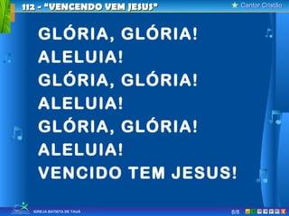 112 - “VENCENDO VEM JESUS”         Cantor Cristão



    GLÓRIA, GLÓRIA!
    ALELUIA!
    GLÓRIA, GLÓRIA!
    ALELUIA!
    GLÓRIA, GLÓRIA!
    ALELUIA!
    VENCIDO TEM JESUS!

  IGREJA BATISTA DE TAUÁ     8/8                X
 