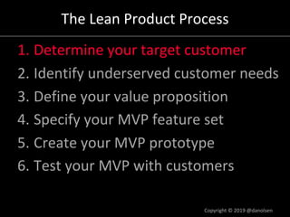 The Lean Product Process
1. Determine your target customer
2. Identify underserved customer needs
3. Define your value proposition
4. Specify your MVP feature set
5. Create your MVP prototype
6. Test your MVP with customers
Copyright © 2019 @danolsen
 