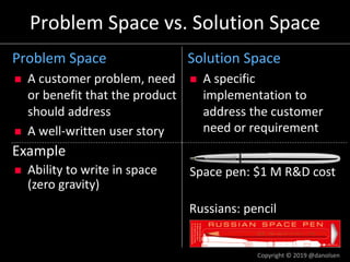 Russians: pencil
Space pen: $1 M R&D cost
Example
n Ability to write in space
(zero gravity)
Problem Space vs. Solution Space
Problem Space
n A customer problem, need
or benefit that the product
should address
n A well-written user story
Solution Space
n A specific
implementation to
address the customer
need or requirement
Copyright © 2019 @danolsen
 