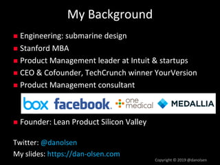 My Background
Copyright © 2019 @danolsen
n Engineering: submarine design
n Stanford MBA
n Product Management leader at Intuit & startups
n CEO & Cofounder, TechCrunch winner YourVersion
n Product Management consultant
n Founder: Lean Product Silicon Valley
Twitter: @danolsen
My slides: https://dan-olsen.com
 