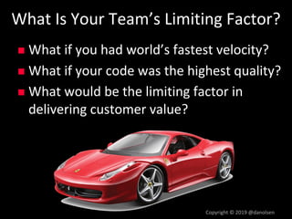 What Is Your Team’s Limiting Factor?
n What if you had world’s fastest velocity?
n What if your code was the highest quality?
n What would be the limiting factor in
delivering customer value?
Copyright © 2019 @danolsen
 
