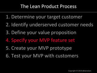 The Lean Product Process
1. Determine your target customer
2. Identify underserved customer needs
3. Define your value proposition
4. Specify your MVP feature set
5. Create your MVP prototype
6. Test your MVP with customers
Copyright © 2019 @danolsen
 
