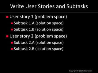 Write User Stories and Subtasks
n User story 1 (problem space)
n Subtask 1.A (solution space)
n Subtask 1.B (solution space)
n User story 2 (problem space)
n Subtask 2.A (solution space)
n Subtask 2.B (solution space)
Copyright © 2019 @danolsen
 