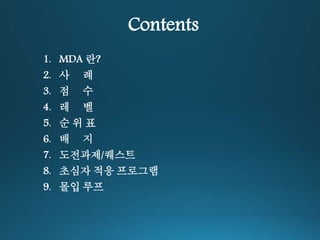Contents 
1. MDA 란? 
2. 사 례 
3. 점 수 
4. 레 벨 
5. 순 위 표 
6. 배 지 
7. 도전과제/퀘스트 
8. 초심자 적응 프로그램 
9. 몰입 루프 
 